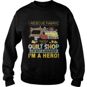I rescue fabric trapped in the quilt shop Im not a hoarder Im a hero Sweatshirt