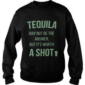 Tequila may not be the answer but its worth a shot Sweatshirt